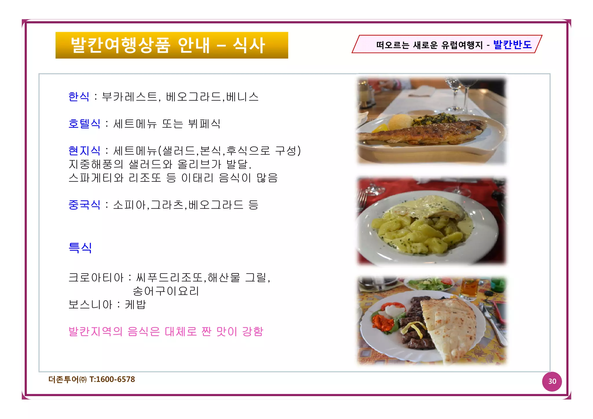 발칸여행상품 안내 – 식사              떠오르는 새로운 유럽여행지 - 발칸반도




   한식 : 부카레스트, 베오그라드,베니스

   호텔식 : 세트메뉴 또는 뷔페식

   현지식 : 세트메뉴(샐러드,본식,후식으로 구성)
   지중해풍의 샐러드와 올리브가 발달발달.
   스파게티와 리조또 등 이태리 음식이 많음

   중국식 : 소피아,그라츠,베오그라드 등
          피아, 라 ,베  라


   특식

   크로아티아 : 씨푸드리조또,해산물 그릴,
           송어구이요리
   보스니아 : 케밥

   발칸지역의 음식은 대체로 짠 맛이 강함



더존투어㈜ T:1600-6578                                       30
 