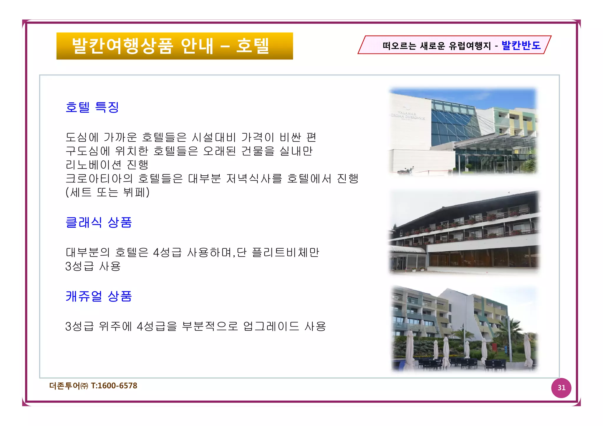 발칸여행상품 안내 – 호텔                 떠오르는 새로운 유럽여행지 - 발칸반도




   호텔 특징

   도심에 가까운 호텔들은 시설대비 가격이 비싼 편
   구도심에 위치한 호텔들은 오래된 건물을 실내만
   리노베이션 진행
   크로아티아의 호텔들은 대부분 저녁식사를 호텔에서 진행
   (세트 또는 뷔페)

   클래식 상품

   대부분의 호텔은 4성급 사용하며,단 플리트비체만
   3성급 사용

   캐쥬얼 상품

   3성급 위주에 4성급을 부분적으로 업그레이드 사용




더존투어㈜ T:1600-6578                                          31
 