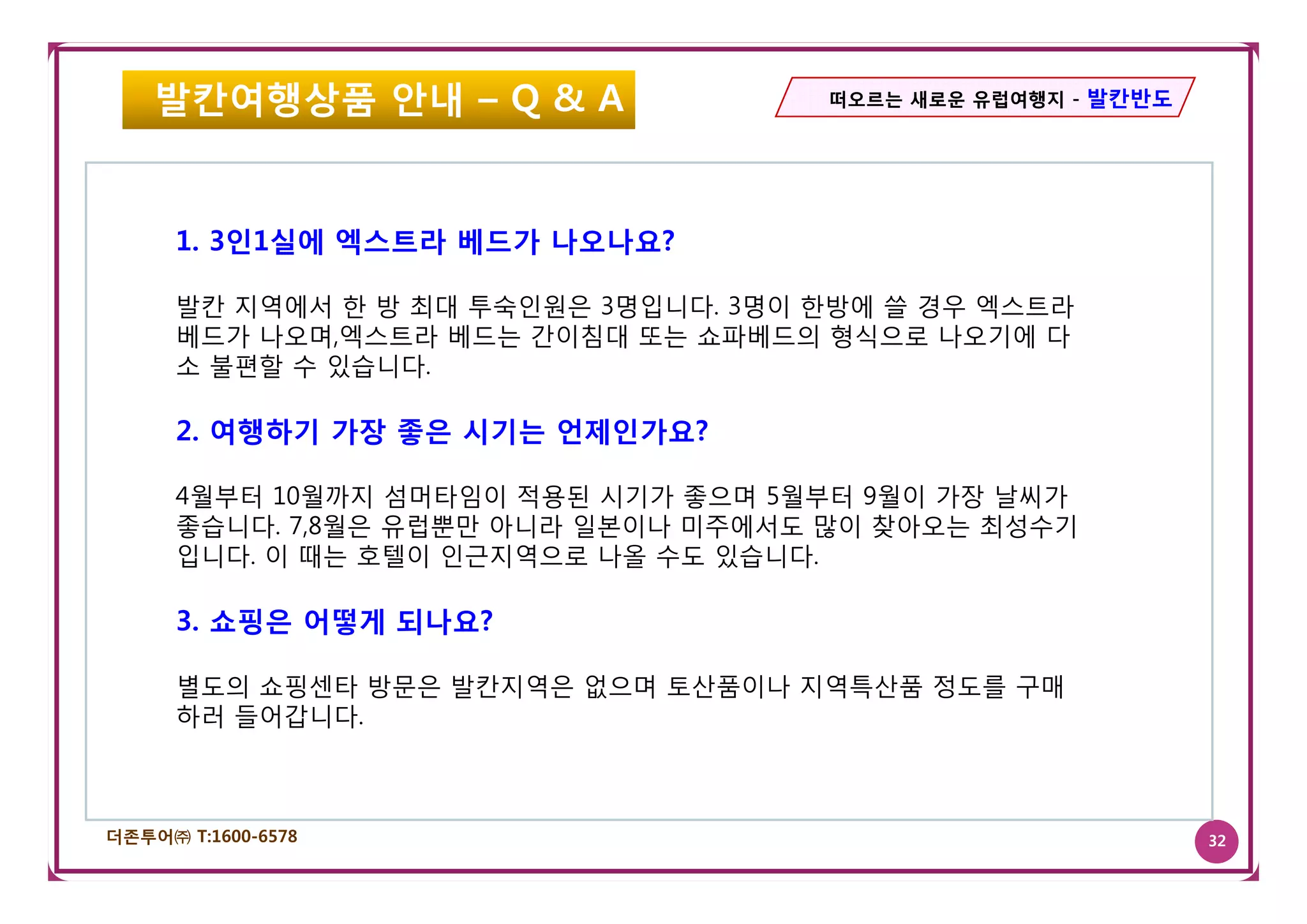 발칸여행상품 안내 – Q & A                 떠오르는 새로운 유럽여행지 - 발칸반도




      1. 3인1실에 엑스트라 베드가 나오나요?
          인 실에 엑  라베 가나 나

      발칸 지역에서 한 방 최대 투숙인원은 3명입니다. 3명이 한방에 쓸 경우 엑스트라
      베드가 나오며,엑스트라 베드는 간이침대 또는 쇼파베드의 형식으로 나오기에 다
      소 불편할 수 있습니다
              있습니다.

      2. 여행하기 가장 좋은 시기는 언제인가요?

      4월부터 10월까지 섬머타임이 적용된 시기가 좋으며 5월부터 9월이 가장 날씨가
      좋습니다. 7,8월은 유럽뿐만 아니라 일본이나 미주에서도 많이 찾아오는 최성수기
      입니다
      입니다. 이 때는 호텔이 인근지역으로 나올 수도 있습니다.
                  텔이 인근지역     수 있습니다

      3. 쇼핑은 어떻게 되나요?

      별도의 쇼핑센타 방문은 발칸지역은 없으며 토산품이나 지역특산품 정도를 구매
      하러 들어갑니다.



더존투어㈜ T:1600-6578                                             32
 