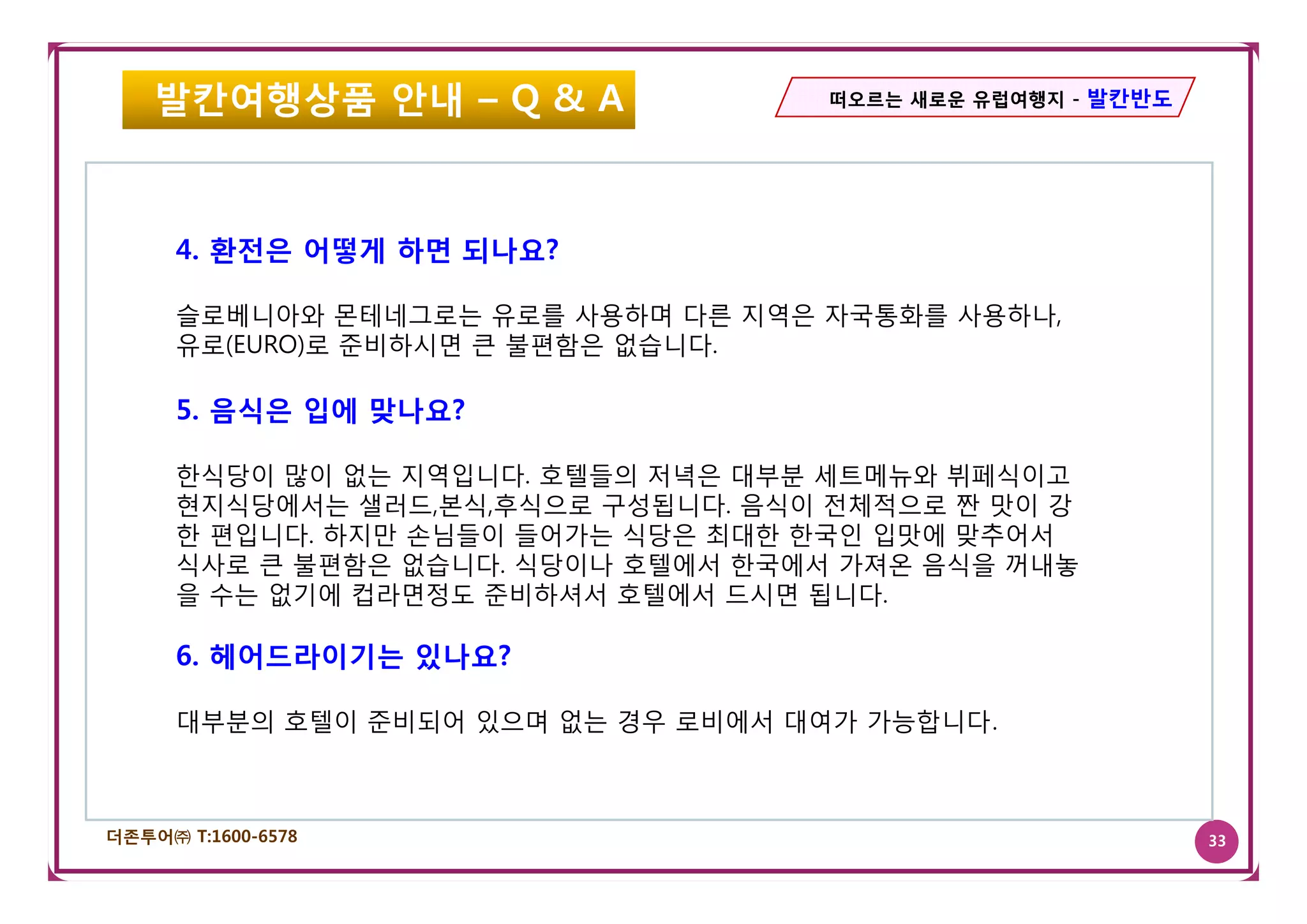 발칸여행상품 안내 – Q & A                떠오르는 새로운 유럽여행지 - 발칸반도




      4.
      4 환전은 어떻게 하면 되나요?

      슬로베니아와 몬테네그로는 유로를 사용하며 다른 지역은 자국통화를 사용하나,
      유
      유로(EURO)로 준비하시면 큰 불편함은 없습니다.
                 비하시         없 니다

      5. 음식은 입에 맞나요?

      한식당이 많이 없는 지역입니다. 호텔들의 저녁은 대부분 세트메뉴와 뷔페식이고
      현지식당에서는 샐러드,본식,후식으로 구성됩니다. 음식이 전체적으로 짠 맛이 강
      한 편입니다. 하지만 손님들이 들어가는 식당은 최대한 한국인 입맛에 맞추어서
      식사로 큰 불편함은 없습니다 식당이나 호텔에서 한국에서 가져온 음식을 꺼내놓
                 없습니다.
      을 수는 없기에 컵라면정도 준비하셔서 호텔에서 드시면 됩니다.

      6. 헤어드라이기는 있나요?

      대부분의 호텔이 준비되어 있으며 없는 경우 로비에서 대여가 가능합니다.



더존투어㈜ T:1600-6578                                            33
 