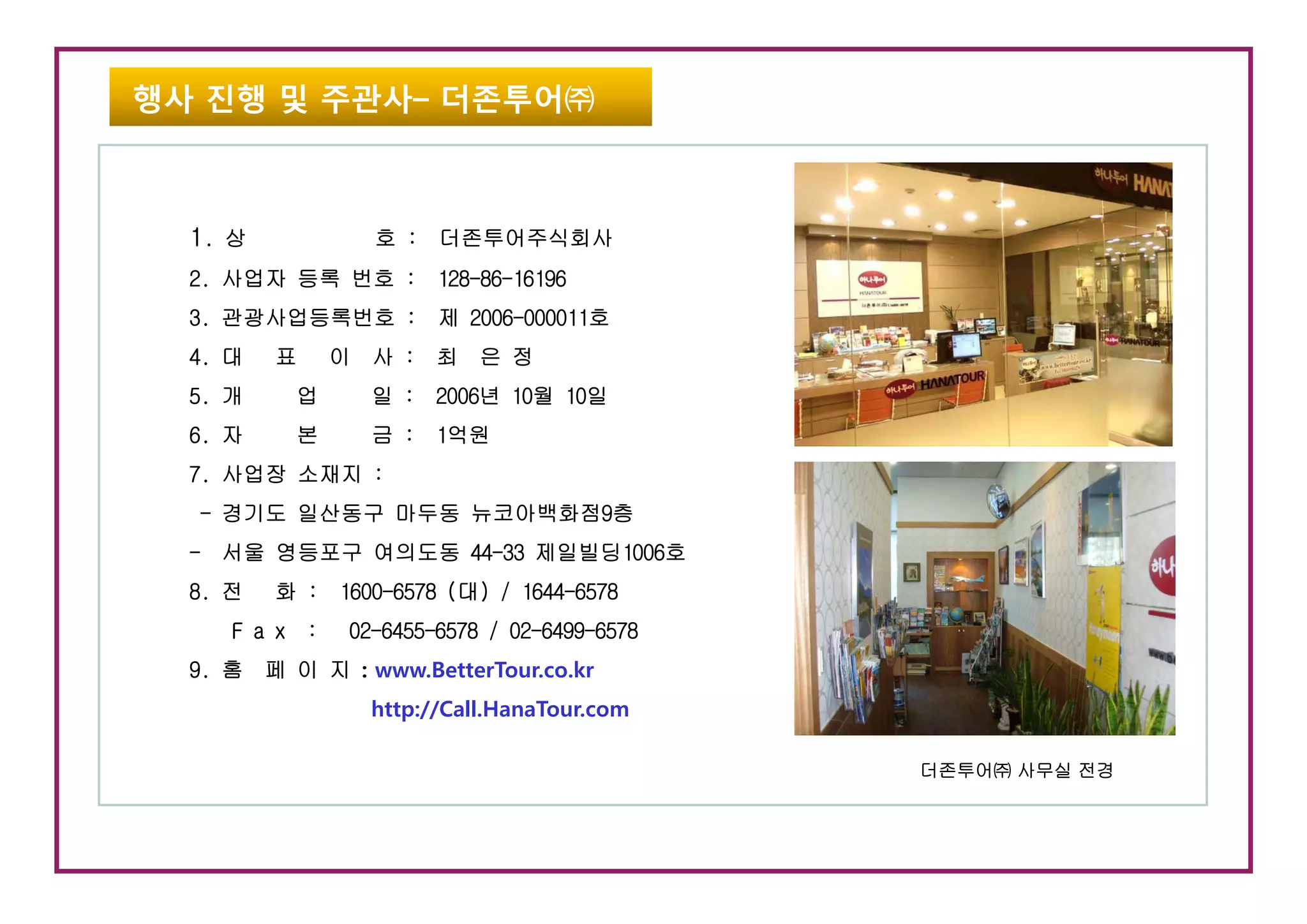 행사 진행 및 주관사– 더존투어㈜



  1. 상            호 : 더존투어주식회사
  2. 사업자 등록 번호 : 128-86-16196
  3. 관광사업등록번호 : 제 2006-000011호
  4.
  4 대    표     이 사 : 최 은 정
  5. 개    업       일 : 2006년 10월 10일
  6. 자    본       금 : 1억원
  7. 사업장 소재지 :
  - 경기도 일산동구 마두동 뉴코아백화점9층
  - 서울 영등포구 여의도동 44-33 제일빌딩1006호
  8. 전   화 : 1600-6578 (대) / 1644-6578
     F a x :    02-6455-6578 / 02-6499-6578
  9 홈 페 이 지 : www BetterTour co kr
  9.          www.BetterTour.co.kr
                  http://Call.HanaTour.com

                                              더존투어㈜ 사무실 전경
 