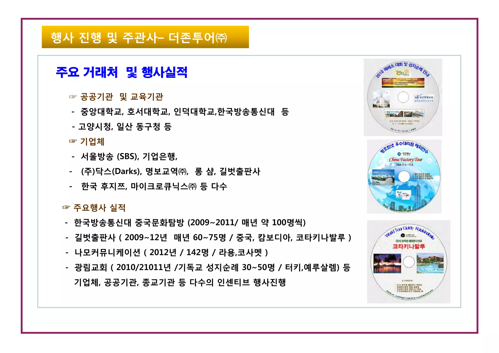 행사 진행 및 주관사– 더존투어㈜

주요 거래처 및 행사실적
 ☞ 공공기관 및 교육기관
  - 중앙대학교, 호서대학교, 인덕대학교,한국방송통신대 등
  - 고양시청, 일산 동구청 등
 ☞ 기업체
  - 서울방송 (SBS), 기업은행,
 -    (주)닥스(Darks), 명보교역㈜, 롱 샴, 길벗출판사
 -    한국 후지쯔, 마이크로큐닉스㈜ 등 다수

 ☞ 주요행사 실적
 - 한국방송통신대 중국문화탐방 (2009~2011/ 매년 약 100명씩)
 - 길벗출판사 ( 2009~12년 매년 60~75명 / 중국, 캄보디아, 코타키나발루 )
 - 나모커뮤니케이션 ( 2012년 / 142명 / 라용,코사멧 )
   나 커뮤니케이               명 라용 사멧
 - 광림교회 ( 2010/21011년 /기독교 성지순례 30~50명 / 터키,예루살렘) 등
     기업체, 공공기관, 종교기관 등 다수의 인센티브 행사진행
 