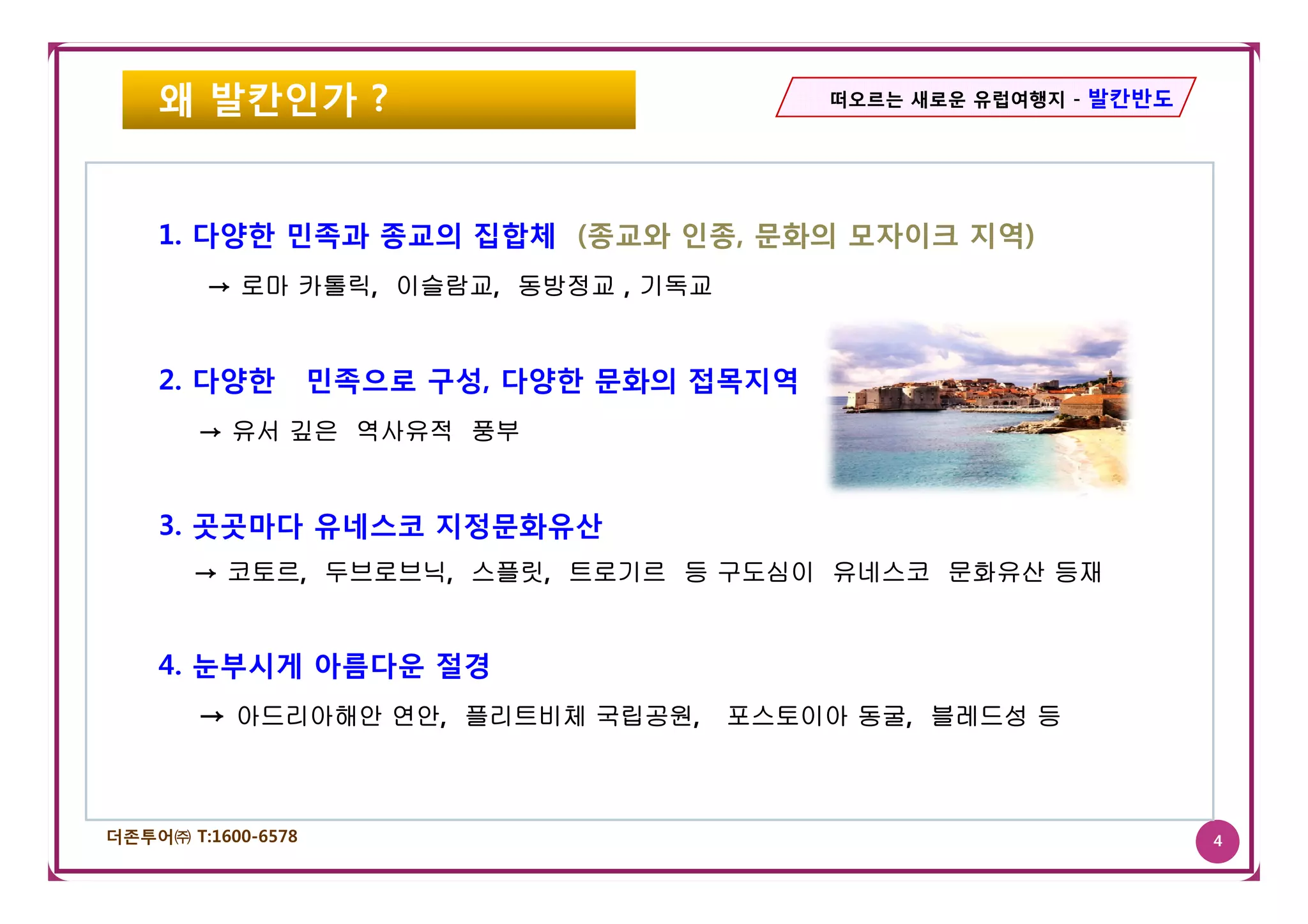 왜 발칸인가 ?                                떠오르는 새로운 유럽여행지 - 발칸반도




    1. 다양한 민족과 종교의 집합체 (종교와 인종, 문화의 모자이크 지역)
        → 로마 카톨릭, 이슬람교, 동방정교 , 기독교


    2. 다양한          민족으로 구성, 다양한 문화의 접목지역
        → 유서 깊은 역사유적 풍부


    3. 곳곳마다 유네스코 지정문화유산
       → 코토르 두브로브닉 스플릿 트로기르 등 구도심이 유네스코 문화유산 등재
         코토르, 두브로브닉, 스플릿,


    4. 눈부시게 아름다운 절경
        → 아드리아해안 연안, 플리트비체 국립공원, 포스토이아 동굴, 블레드성 등



더존투어㈜ T:1600-6578                                                   4
 