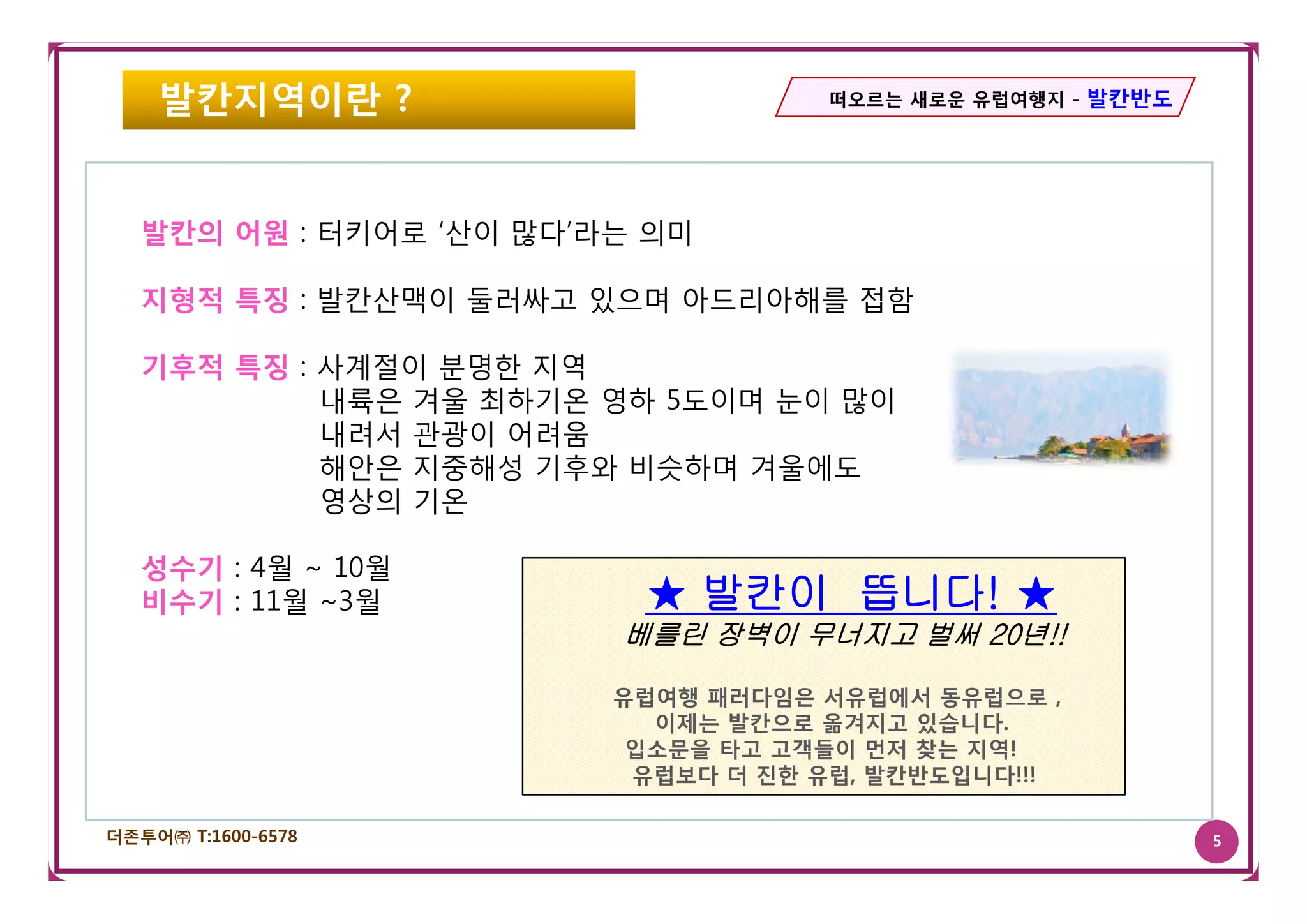 발칸지역이란 ?                        떠오르는 새로운 유럽여행지 - 발칸반도




   발칸의 어원 : 터키어로 ‘산이 많다’라는 의미

   지형적 특징 : 발칸산맥이 둘러싸고 있으며 아드리아해를 접함

   기후적 특징 : 사계절이 분명한 지역
            내륙은 겨울 최하기온 영하 5도이며 눈이 많이
            내려서 관광이 어려움
            해안은 지중해성 기후와 비슷하며 겨울에도
            영상의 기온

   성수기 : 4월 ~ 10월
   비수기 : 11월 ~3월          ★ 발칸이 뜹니다! ★
                                뜹니다!
                         베를린 장벽이 무너지고 벌써 20년!!
                                         20년

                         유럽여행 패러다임은 서유럽에서 동유럽으로 ,
                           이제는 발칸으로 옮겨지고 있습니다.
                          입소문을 타고 고객들이 먼저 찾는 지역!
                          유럽보다 더 진한 유럽 발칸반도입니다!!!
                                    유럽,

더존투어㈜ T:1600-6578                                           5
 