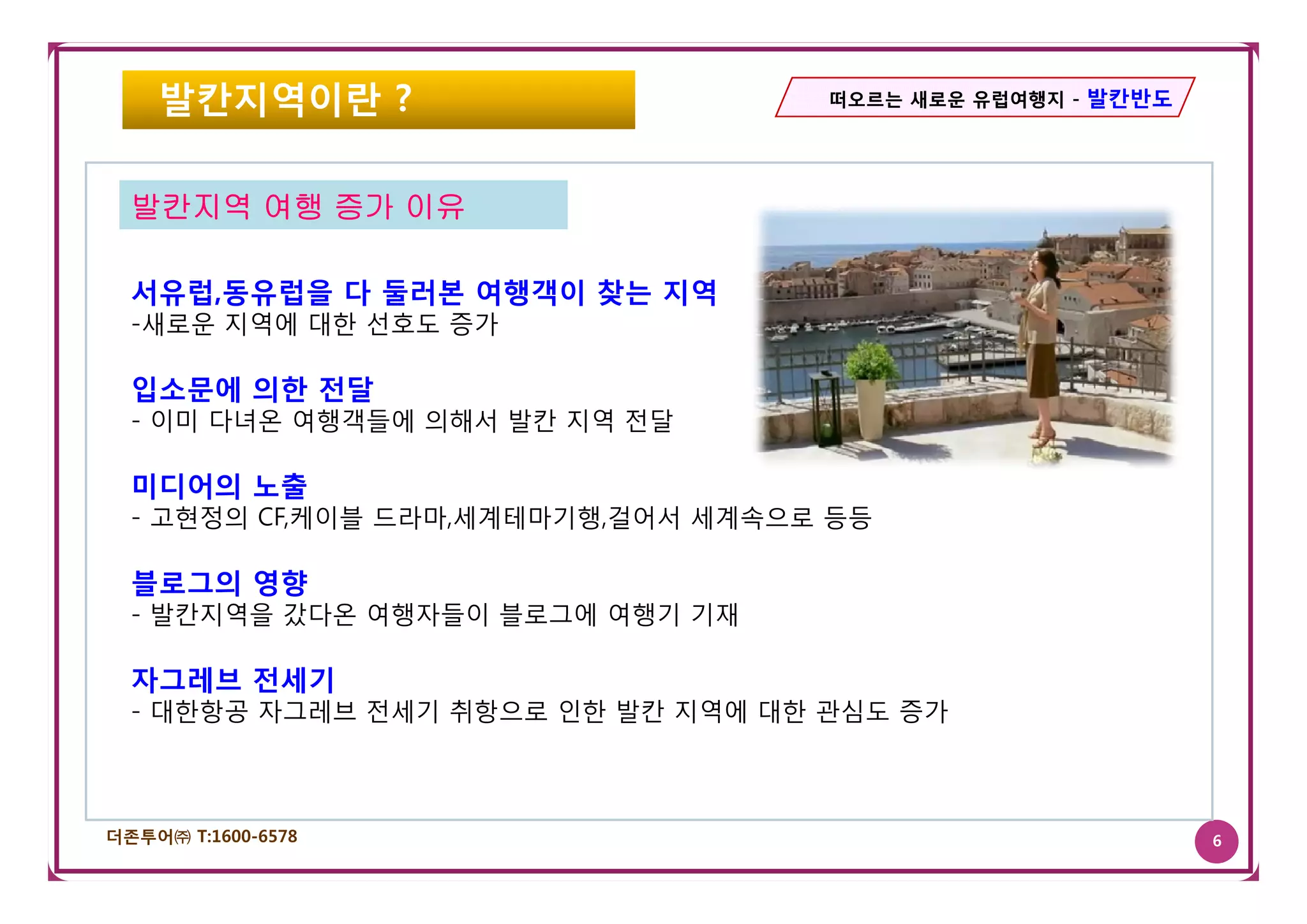 발칸지역이란 ?                        떠오르는 새로운 유럽여행지 - 발칸반도




  발칸지역 여행 증가 이유

  서유럽,동유럽을 다 둘러본 여행객이 찾는 지역
  -새로운 지역에 대한 선호도 증가

  입소문에 의한 전달
  - 이미 다녀온 여행객들에 의해서 발칸 지역 전달

  미디어의 노출
  - 고현정의 CF,케이블 드라마,세계테마기행,걸어서 세계속으로 등등

  블로그의 영향
  - 발칸지역을 갔다온 여행자들이 블로그에 여행기 기재

  자그레브 전세기
  - 대한항공 자그레브 전세기 취항으로 인한 발칸 지역에 대한 관심도 증가



더존투어㈜ T:1600-6578                                           6
 