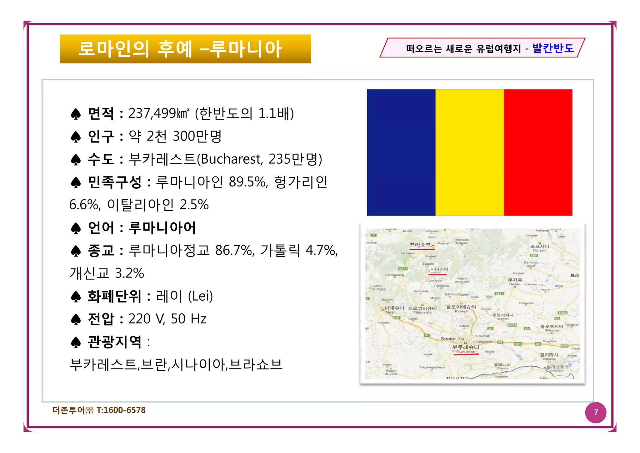 로마인의 후예 –루마니아                   떠오르는 새로운 유럽여행지 - 발칸반도




   ♠ 면적 : 237,499㎢ (한반도의 1.1배)
   ♠ 인구 : 약 2천 300만명
   ♠ 수도 : 부카레스트(Bucharest, 235만명)
   ♠ 민족구성 : 루마니아인 89.5%, 헝가리인
   6.6%, 이탈리아인 2.5%
   ♠ 언어 : 루마니아어
   ♠ 종교 : 루마니아정교 86.7%, 가톨릭 4.7%,
   개신교 3.2%
       3. %
   ♠ 화폐단위 : 레이 (Lei)
   ♠ 전압 : 220 V, 50 Hz
   ♠ 관광지역 :
   부카레스트,브란,시나이아,브라쇼브


더존투어㈜ T:1600-6578                                           7
 