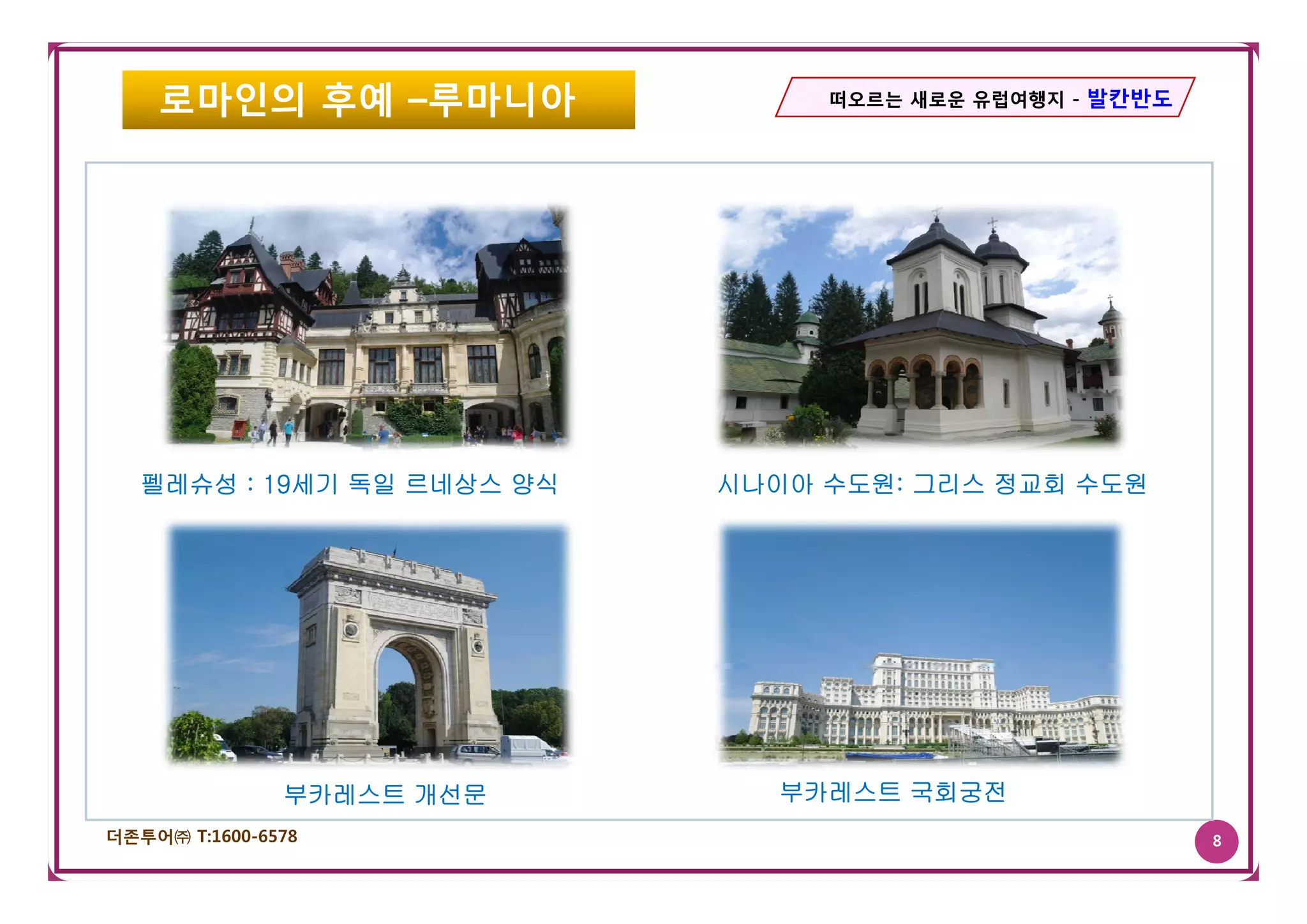 로마인의 후예 –루마니아                떠오르는 새로운 유럽여행지 - 발칸반도




   펠레슈성 : 19세기 독일 르네상스 양식   시나이아 수도원: 그리스 정교회 수도원




               부카레스트 개선문       부카레스트 국회궁전
더존투어㈜ T:1600-6578                                        8
 