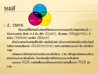 ระบบสี

   2. CMYK
                 เป็ นระบบสีทใี่ ช้กบเครืองพิมพ์ทพมพ์ออกทางกระดาษหรือวัสดุผวเรียบอืน ๆ
                                    ั ่          ี่ ิ                            ิ ่
    ซึงประกอบด้วย สีหลัก 4 สี คือ สีฟา (Cyan), สีม่วงแดง (Magenta), สี
      ่                                     ้
    เหลือง (Yellow) และสีดา (Black)
           เมือนามาผสมกันจะเกิดสีเป็ นสีดา แต่จะไม่ดาสนิท เนืองจากหมึกพิมพ์มความไม่บริสุทธิ์
              ่                                              ่                 ี
    จึงเป็ นการผสมสีแบบลบ (Subtractive) หลักการเกิดสีของระบบนี้ คือ หมึกสีหนึง           ่
    จะดูด
           กลืนแสงจากสีหนึงแล้วสะท้อนกลับออกมาเป็ นสีต่าง ๆ เช่น สีฟาดูดกลืนแสงของสีม่วง
                            ่                                       ้
    แล้วสะท้อนออกมาเป็ นสีน้าเงิน ซึงจะสังเกตได้ว่าสีทสะท้อนออกมาจะเป็ นสีหลัก
                                        ่             ี่
           ของระบบ RGB การเกิดสีในระบบนีจงตรงข้ามกับการเกิดสีในระบบ RGB ดัง
                                                   ้ึ
    ภาพ
 