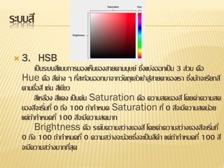 ระบบสี

 3.        HSB
         เป็ นระบบสีแบบการมองเห็นของสายตามนุษย์ ซึงแบ่งออกเป็ น 3 ส่วน คือ
                                                  ่
  Hue คือ สีต่าง ๆ ทีสะท้อนออกมาจากวัตถุแล้วเข้าสู่สายตาของเรา ซึงมักจะเรียกสี
                             ่                                       ่
  ตามชือสี เช่น สีเขียว
          ่
         สีเหลือง สีแดง เป็ นต้น Saturation คือ ความสดของสี โดยค่าความสด
  ของสีจะเริมที่ 0 ถึง 100 ถ้ากาหนด Saturation ที่ 0 สีจะมีความสดน้อย
              ่
  แต่ถากาหนดที่ 100 สีจะมีความสดมาก
       ้
         Brightness คือ ระดับความสว่างของสี โดยค่าความสว่างของสีจะเริมที่  ่
  0 ถึง 100 ถ้ากาหนดที่ 0 ความสว่างจะน้อยซึงจะเป็ นสีดา แต่ถากาหนดที่ 100 สี
                                               ่               ้
  จะมีความสว่างมากทีสุด ่
 