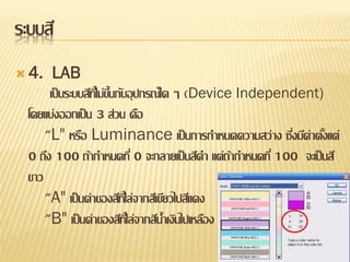 ระบบสี
 4.    LAB
       เป็ นระบบสีทไี่ ม่ขนกับอุ ปกรณ์ใด ๆ (Device Independent)
                          ้ึ
  โดยแบ่งออกเป็ น 3 ส่วน คือ
      "L" หรือ Luminance เป็ นการกาหนดความสว่าง ซึงมีค่าตังแต่
                                                          ่       ้
  0 ถึง 100 ถ้ากาหนดที่ 0 จะกลายเป็ นสีดา แต่ถากาหนดที่ 100 จะเป็ นสี
                                                   ้
  ขาว
      "A" เป็ นค่าของสีทไี่ ล่จากสีเขียวไปสีแดง
      "B" เป็ นค่าของสีทไี่ ล่จากสีน้าเงินไปเหลือง
 
