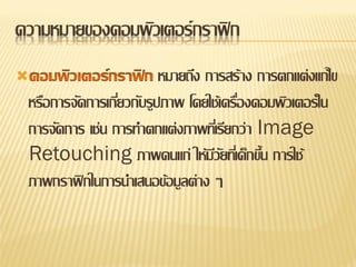 ความหมายของคอมพิวเตอร์ กราฟิ ก
                        หมายถึง การสร้าง การตกแต่งแก้ไข
 หรือการจัดการเกียวกับรูปภาพ โดยใช้เครืองคอมพิวเตอร์ ใน
                 ่                     ่
 การจัดการ เช่น การทาตกแต่งภาพทีเ่ รียกว่า Image
 Retouching ภาพคนแก่ ให้มวยทีเ่ ด็กขึน การใช้
                                  ีั        ้
 ภาพกราฟิ กในการนาเสนอข้อมูลต่าง ๆ
 