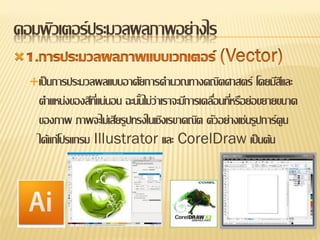 คอมพิวเตอร์ ประมวลผลภาพอย่างไร

    เป็ นการประมวลผลแบบอาศัยการคานวณทางคณิตศาสตร์            โดยมีสและ
                                                                    ี
      ตาแหน่งของสีทแน่นอน ฉะนันไม่ว่าเราจะมีการเคลือนทีหรือย่อขยายขนาด
                     ี่       ้                    ่ ่
      ของภาพ ภาพจะไม่เสียรูปทรงในเชิงเรขาคณิต ตัวอย่างเช่นรูปการ์ตูน
      ได้แก่โปรแกรม Illustrator และ CorelDraw เป็ นต้น
 