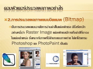 คอมพิวเตอร์ ประมวลผลภาพอย่างไร

    เป็ นการประมวลผลแบบอาศัยการอ่านค่าสีในแต่ละพิกเซลมีชอเรียกอีก
                                                          ื่
      อย่างหนึงว่า Raster Image แต่ละพิกเซลมีการเก็บค่าสีทเี่ จาะจง
              ่
      ในแต่ละตาแหน่ง ซึงเหมาะกับภาพทีมลกษณะแบบภาพถ่าย ได้แก่โปรแกรม
                       ่             ่ีั
      Photoshop และ PhotoPaint เป็ นต้น
 