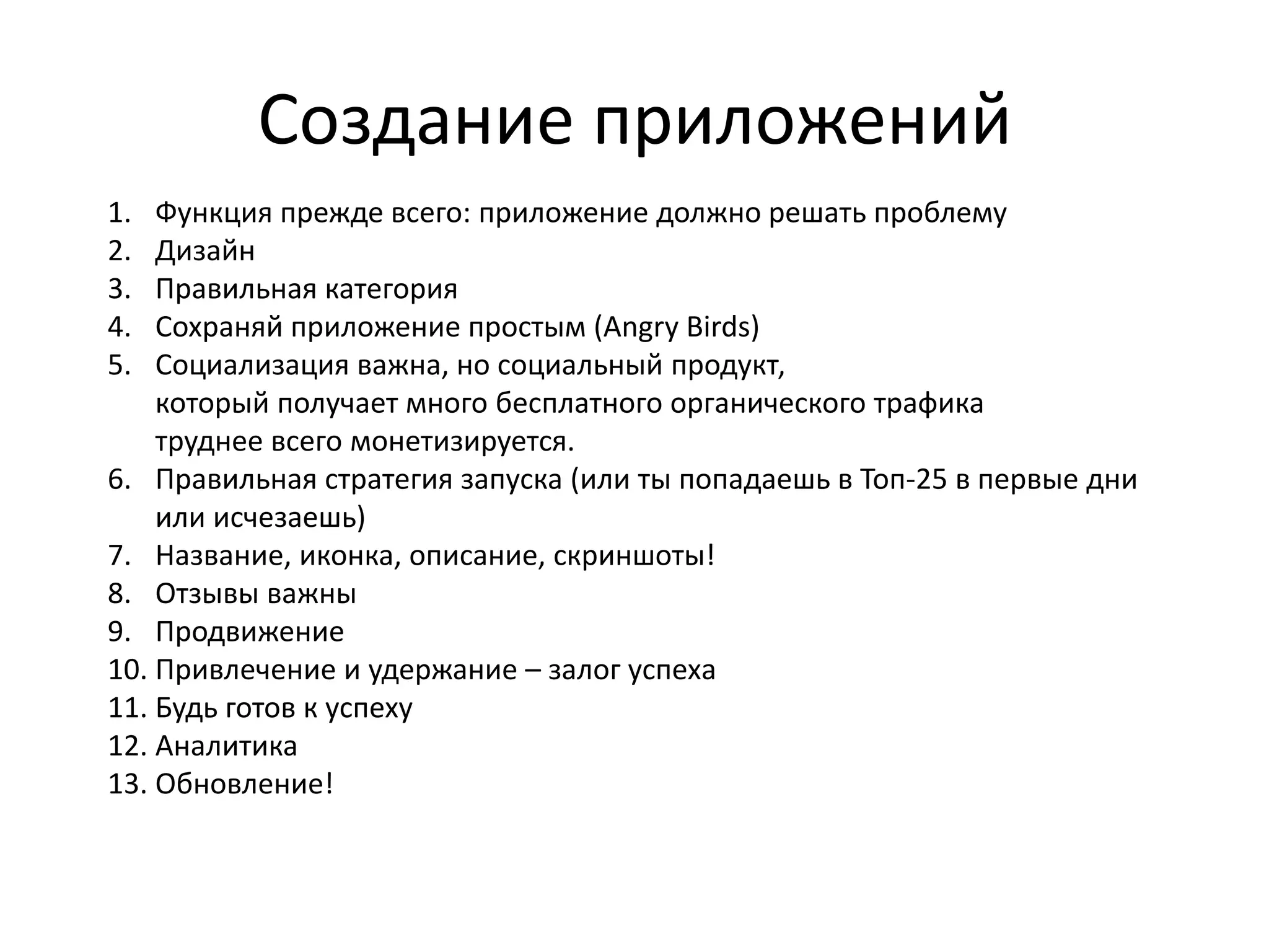Создание приложений
1.  Функция прежде всего: приложение должно решать проблему
2.  Дизайн
3.  Правильная категория
4.  Сохраняй приложение простым (Angry Birds)
5.  Социализация важна, но социальный продукт,
    который получает много бесплатного органического трафика
    труднее всего монетизируется.
6. Правильная стратегия запуска (или ты попадаешь в Топ-25 в первые дни
    или исчезаешь)
7. Название, иконка, описание, скриншоты!
8. Отзывы важны
9. Продвижение
10. Привлечение и удержание – залог успеха
11. Будь готов к успеху
12. Аналитика
13. Обновление!
 