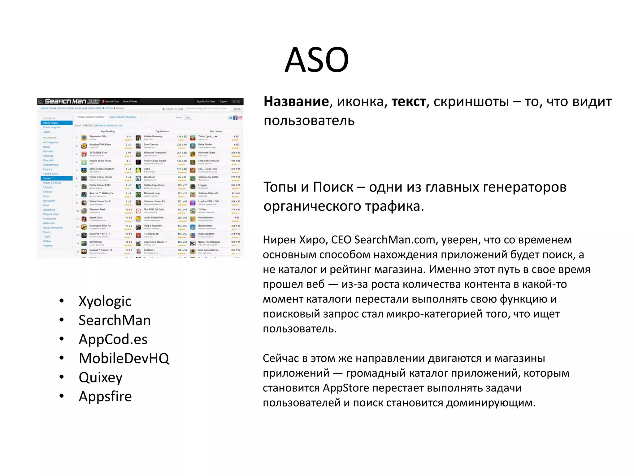 ASO
                  Название, иконка, текст, скриншоты – то, что видит
                  пользователь



                  Топы и Поиск – одни из главных генераторов
                  органического трафика.

                  Нирен Хиро, CEO SearchMan.com, уверен, что со временем
                  основным способом нахождения приложений будет поиск, а
                  не каталог и рейтинг магазина. Именно этот путь в свое время
                  прошел веб — из-за роста количества контента в какой-то
•   Xyologic      момент каталоги перестали выполнять свою функцию и
                  поисковый запрос стал микро-категорией того, что ищет
•   SearchMan     пользователь.
•   AppCod.es
•   MobileDevHQ   Сейчас в этом же направлении двигаются и магазины
•   Quixey        приложений — громадный каталог приложений, которым
                  становится AppStore перестает выполнять задачи
•   Appsfire      пользователей и поиск становится доминирующим.
 