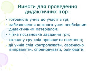 Вимоги для проведення
дидактичних ігор:
- готовність учнів до участі в грі;
- забезпечення кожного учня необхідним
дидактичним матеріалом;
- чітка постановка завдання гри;
- складну гру слід проводити поетапно;
- дії учнів слід контролювати, своєчасно
виправляти, спрямовувати, оцінювати.
 