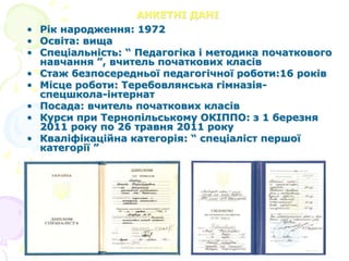 АНКЕТНІ ДАНІ
• Рік народження: 1972
• Освіта: вища
• Спеціальність: “ Педагогіка і методика початкового
навчання ”, вчитель початкових класів
• Стаж безпосередньої педагогічної роботи:16 років
• Місце роботи: Теребовлянська гімназія-
спецшкола-інтернат
• Посада: вчитель початкових класів
• Курси при Тернопільському ОКІППО: з 1 березня
2011 року по 26 травня 2011 року
• Кваліфікаційна категорія: “ спеціаліст першої
категорії ”
 