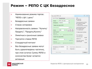 Режим – РЕПО С ЦК Безадресное

   Наименование режима торгов:
    “РЕПО с ЦК 1 день”

   Безадресные заявки

   Стакан котировок

   Направленность заявки: “Купить/
    Продать”, “Продать/Купить”

   Лимитные и рыночные заявки

   Торгуется ставка РЕПО

   Стандартный мэтчинг

   Все безадресные заявки могут
    быть удовлетворены частично,
    при этом остаток Суммы РЕПО и
    количества бумаг остается
    активным

                                      Развитие РЕПО с Центральным контрагентом   11
 