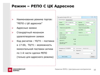 Режим – РЕПО С ЦК Адресное


   Наименование режима торгов:
    “РЕПО с ЦК адресное”

   Адресные заявки

   Стандартный механизм
    удовлетворения заявок

   Код расчетов : Y0/Y1 - поставка
    в 17:00, Т0/Y1 - возможность
    моментальной поставки актива
    по 1-й части сделки РЕПО
    (только для адресного режима)




                                      Развитие РЕПО с Центральным контрагентом   12
 