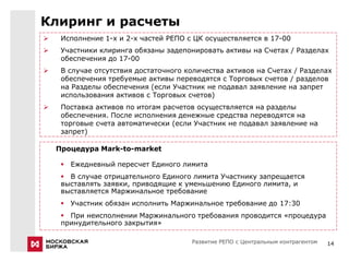 Клиринг и расчеты
    Исполнение 1-х и 2-х частей РЕПО с ЦК осуществляется в 17-00
    Участники клиринга обязаны задепонировать активы на Счетах / Разделах
     обеспечения до 17-00
    В случае отсутствия достаточного количества активов на Счетах / Разделах
     обеспечения требуемые активы переводятся с Торговых счетов / разделов
     на Разделы обеспечения (если Участник не подавал заявление на запрет
     использования активов с Торговых счетов)
    Поставка активов по итогам расчетов осуществляется на разделы
     обеспечения. После исполнения денежные средства переводятся на
     торговые счета автоматически (если Участник не подавал заявление на
     запрет)

    Процедура Mark-to-market

      Ежедневный пересчет Единого лимита
      В случае отрицательного Единого лимита Участнику запрещается
     выставлять заявки, приводящие к уменьшению Единого лимита, и
     выставляется Маржинальное требование
      Участник обязан исполнить Маржинальное требование до 17:30
      При неисполнении Маржинального требования проводится «процедура
     принудительного закрытия»

                                       Развитие РЕПО с Центральным контрагентом   14
 