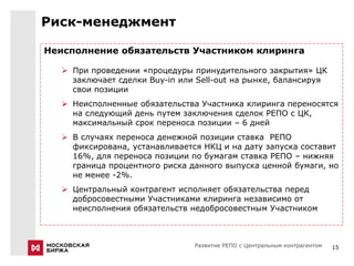 Риск-менеджмент

Неисполнение обязательств Участником клиринга

    При проведении «процедуры принудительного закрытия» ЦК
     заключает сделки Buy-in или Sell-out на рынке, балансируя
     свои позиции
    Неисполненные обязательства Участника клиринга переносятся
     на следующий день путем заключения сделок РЕПО с ЦК,
     максимальный срок переноса позиции – 6 дней
    В случаях переноса денежной позиции ставка РЕПО
     фиксирована, устанавливается НКЦ и на дату запуска составит
     16%, для переноса позиции по бумагам ставка РЕПО – нижняя
     граница процентного риска данного выпуска ценной бумаги, но
     не менее -2%.
    Центральный контрагент исполняет обязательства перед
     добросовестными Участниками клиринга независимо от
     неисполнения обязательств недобросовестным Участником



                                Развитие РЕПО с Центральным контрагентом   15
 