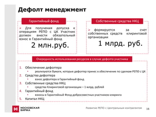 Дефолт менеджмент
        Гарантийный фонд                               Собственные средства НКЦ
 Для получения допуска к
                                                  формируется              за     счет
операциям РЕПО с ЦК Участник
                                                 собственных средств        клиринговой
должен     внести  обязательный
                                                 организации
взнос в Гарантийный фонд

         2 млн.руб.                                     1 млрд. руб.

           Очередность использования ресурсов в случае дефолта участника

1. Обеспечение дефолтера
    •      реализуются бумаги, которые дефолтер принес в обеспечение по сделкам РЕПО с ЦК
2. Средства дефолтера
    •      взнос дефолтера в Гарантийный фонд
3. Собственные средства НКЦ
    •      средства Клиринговой организации – 1 млрд. рублей
4. Гарантийный фонд
    •      взносы в Гарантийный Фонд добросовестных участников клиринга
5. Капитал НКЦ

                                                Развитие РЕПО с Центральным контрагентом    16
 