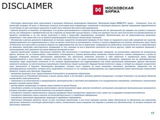 DISCLAIMER
 • Настоящая презентация была подготовлена и выпущена Открытым акционерным обществом «Московская Биржа ММВБ-РТС» (далее – «Компания»). Если нет
 какой-либо оговорки об ином, то Компания считается источником всей информации, изложенной в настоящем документе. Данная информация предоставляется
 по состоянию на дату настоящего документа и может быть изменена без какого-либо уведомления.
 • Данный документ не является, не формирует и не должен рассматриваться в качестве предложения или же приглашения для продажи или участия в подписке,
 или же, как побуждение к приобретению или же к подписке на какие-либо ценные бумаги, а также этот документ или его часть или же факт его распространения не
 являются основанием и на них нельзя полагаться в связи с каким-либо предложением, договором, обязательством или же инвестиционным решением,
 связанными с ним, равно как и он не является рекомендацией относительно ценных бумаг компании.
 • Изложенная в данном документе информация не являлась предметом независимой проверки. В нем также не содержится каких-либо заверений или гарантий,
 сформулированных или подразумеваемых и никто не должен полагаться на достоверность, точность и полноту информации или мнения, изложенного здесь. Никто
 из Компании или каких-либо ее дочерних обществ или аффилированных лиц или их директоров, сотрудников или работников, консультантов или их представителей
 не принимает какой-либо ответственности (независимо от того, возникла ли она в результате халатности или чего-то другого), прямо или косвенно связанной с
 использованием этого документа или иным образом возникшей из него.
 • Данная презентация содержит прогнозные заявления. Все включенные в настоящую презентацию заявления, за исключением заявлений об исторических
 фактах, включая, но, не ограничиваясь, заявлениями, относящимися к нашему финансовому положению, бизнес-стратегии, планам менеджмента и целям по
 будущим операциям являются прогнозными заявлениями. Эти прогнозные заявления включают в себя известные и неизвестные риски, факторы
 неопределенности и иные факторы, которые могут стать причиной того, что наши нынешние показатели, достижения, свершения или же производственные
 показатели, будут существенно отличаться от тех, которые сформулированы или подразумеваются под этими прогнозными заявлениями. Данные прогнозные
 заявления основаны на многочисленных презумпциях относительно нашей нынешней и будущей бизнес-стратегии и среды, в которой мы ожидаем осуществлять
 свою деятельность в будущем. Важнейшими факторами, которые могут повлиять на наши нынешние показатели, достижения, свершения или же
 производственные показатели, которые могут существенно отличаться от тех, которые сформулированы или подразумеваются этими прогнозными заявлениями
 являются, помимо иных факторов, следующие:
 • восприятие рыночных услуг, предоставляемых Компанией и ее дочерними обществами;
 • волатильность (а) Российской экономики и рынка ценных бумаг и (b) секторов с высоким уровнем конкуренции, в которых Компания и ее дочерние общества
 осуществляют свою деятельность;
 • изменения в (a) отечественном и международном законодательстве и налоговом регулировании и (b) государственных программах, относящихся к финансовым
 рынкам и рынкам ценных бумаг;
 • ростом уровня конкуренции со стороны новых игроков на рынке России;
 • способность успевать за быстрыми изменениями в научно-технической среде, включая способность использовать расширенные функциональные возможности,
 которые популярны среди клиентов Компании и ее дочерних обществ;
 • способность сохранять преемственность процесса внедрения новых конкурентных продуктов и услуг, равно как и поддержка конкурентоспособности;
 • способность привлекать новых клиентов на отечественный рынок и в зарубежных юрисдикциях;
 • способность увеличивать предложение продукции в зарубежных юрисдикциях.
 • Прогнозные заявления делаются только на дату настоящей презентации, и мы точно отрицаем наличие любых обязательств по обновлению или пересмотру
 прогнозных заявлений в настоящей презентации в связи с изменениями наших ожиданий, или перемен в условиях или обстоятельствах, на которых основаны эти
 прогнозные заявления.



                                                                                                                                                      17
 