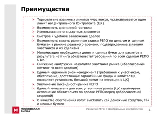 Преимущества
   Торговля вне взаимных лимитов участников, устанавливается один
    лимит на Центрального Контрагента (ЦК)
   Возможность анонимной торговли
   Использование стандартных дисконтов
   Быстрое и удобное заключение сделок
   Возможность видеть рыночные ставки РЕПО по деньгам и ценным
    бумагам в режиме реального времени, подтвержденные заявками
    участников и их сделками
   Минимизация необходимых денег и ценных бумаг для расчетов в
    результате неттинга обязательств/требований по всем сделкам РЕПО
    с ЦК
   Снижение «нагрузки» на капитал участника рынка («балансовый»
    неттинг по всем сделкам)
   Единый надежный риск-менеджмент (требования к участникам,
    обеспечение, достаточные гарантийные фонды и капитал ЦК
    позволяют установить большой лимит на операции с ЦК)
   Увеличение ликвидности рынка РЕПО
   Единый контрагент для всех участников рынка (ЦК гарантирует
    исполнение обязательств по сделке РЕПО перед добросовестной
    стороной)
   В качестве обеспечения могут выступать как денежные средства, так
    и ценные бумаги
                                 Развитие РЕПО с Центральным контрагентом   3
 