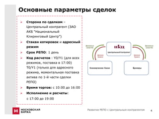 Основные параметры сделок
   Сторона по сделкам –
    Центральный контрагент (ЗАО
    АКБ “Национальный
    Клиринговый Центр”)
   Стакан котировок и адресный
    режим
   Срок РЕПО: 1 день
   Код расчетов : Y0/Y1 (для всех
    режимов, поставка в 17:00)
    Т0/Y1 (только для адресного
    режима, моментальная поставка
    актива по 1-й части сделки
    РЕПО)
   Время торгов: с 10:00 до 16:00
   Исполнение и расчеты:
    с 17:00 до 19:00


                                     Развитие РЕПО с Центральным контрагентом   4
 