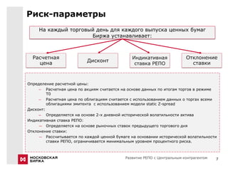 Риск-параметры
     На каждый торговый день для каждого выпуска ценных бумаг
                      Биржа устанавливает:



  Расчетная                                    Индикативная              Отклонение
    цена                  Дисконт                                          ставки
                                                ставка РЕПО



Определение расчетной цены:
     – Расчетная цена по акциям считается на основе данных по итогам торгов в режиме
         T0
     – Расчетная цена по облигациям считается с использованием данных о торгах всеми
         облигациями эмитента с использованием модели static Z-spread
Дисконт:
     – Определяется на основе 2-х дневной исторической волатильности актива
Индикативная ставка РЕПО:
     ― Определяется на основе рыночных ставок предыдущего торгового дня
Отклонение ставки:
     ― Рассчитывается по каждой ценной бумаге на основании исторической волатильности
         ставки РЕПО, ограничивается минимальным уровнем процентного риска.



                                            Развитие РЕПО с Центральным контрагентом   7
 