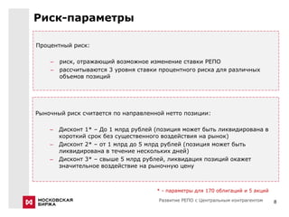 Риск-параметры

Процентный риск:

    –   риск, отражающий возможное изменение ставки РЕПО
    –   рассчитываются 3 уровня ставки процентного риска для различных
        объемов позиций




Рыночный риск считается по направленной нетто позиции:

    –   Дисконт 1* – До 1 млрд рублей (позиция может быть ликвидирована в
        короткий срок без существенного воздействия на рынок)
    –   Дисконт 2* – от 1 млрд до 5 млрд рублей (позиция может быть
        ликвидирована в течение нескольких дней)
    –   Дисконт 3* – свыше 5 млрд рублей, ликвидация позиций окажет
        значительное воздействие на рыночную цену



                                      * - параметры для 170 облигаций и 5 акций
                                       Развитие РЕПО с Центральным контрагентом   8
 