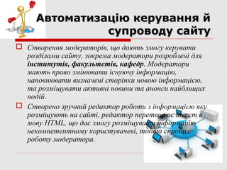 Автоматизацію керування й
               супроводу сайту
 Створення модераторів, що дають змогу керувати
  розділами сайту, зокрема модератори розроблені для
  інститутів, факультетів, кафедр. Модератори
  мають право змінювати існуючу інформацію,
  наповнювати визначені сторінки новою інформацією,
  та розміщувати активні новини та анонси найблищих
  подій.
 Створено зручний редактор роботи з інформацією яку
  розміщують на сайті, редактор перетворює текст в
  мову HTML, що дає змогу розміщувати інформацію
  некомпетентному користувачеві, тобто спрощує
  роботу модератора.
 