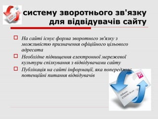 систему зворотнього зв'язку
         для відвідувачів сайту

 На сайті існує форма зворотного зв'язку з
  можливістю призначення офіційного цільового
  адресата
 Необхідне підвищення електронної мережевої
  культури спілкування з відвідувачами сайту
 Публікація на сайті інформації, яка попереджає
  потенційні питання відвідувачів
 