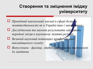 Створення та зміцнення іміджу
                        університету

 Провідний навчальний заклад в сфері безпеки
  життєдіяльності як в Україні так і закордоном;
 Дослідження та наукові результати займають
  передові місця в науковому житті регіону;
 Великий науковий потенціал професорсько-
  викладацького складу;
 Випускники - фахівці, здатні вирішувати поставлені
  їм завдання.
 