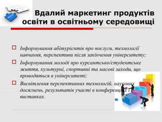 Вдалий маркетинг продуктів
    освіти в освітньому середовищі


 Інформування абітурієнтів про послуги, технології
  навчання, перспективи після закінчення університету;
 Інформування молоді про курсантсько/студентське
  життя, культурні, спортивні та масові заходи, що
  проводяться в університеті;
 Висвітлення перспективних технологій, наукових
  досягнень, результатів участі в конференціях і
  виставках.
 