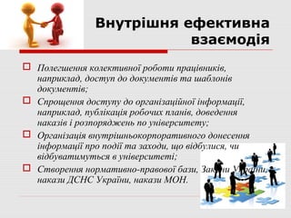 Внутрішня ефективна
                          взаємодія
 Полегшення колективної роботи працівників,
  наприклад, доступ до документів та шаблонів
  документів;
 Спрощення доступу до організаційної інформації,
  наприклад, публікація робочих планів, доведення
  наказів і розпоряджень по університету;
 Організація внутрішньокорпоративного донесення
  інформації про події та заходи, що відбулися, чи
  відбуватимуться в університеті;
 Створення нормативно-правової бази, Закони України,
  накази ДСНС України, накази МОН.
 