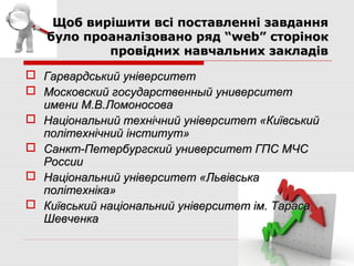 Щоб вирішити всі поставленні завдання
   було проаналізовано ряд “web” сторінок
           провідних навчальних закладів

 Гарвардський університет
 Московский государственный университет
  имени М.В.Ломоносова
 Національний технічний університет «Київський
  політехнічний інститут»
 Санкт-Петербургский университет ГПС МЧС
  России
 Національний університет «Львівська
  політехніка»
 Київський національний університет ім. Тараса
  Шевченка
 
