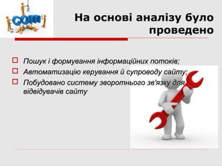 На основі аналізу було
                           проведено

 Пошук і формування інформаційних потоків;
 Автоматизацію керування й супроводу сайту;
 Побудовано систему зворотнього зв'язку для
  відвідувачів сайту
 