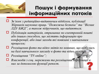 Пошук і формування
              інформаційних потоків
 Зв’язок з редакційно-видавничим відділом, публікації
  Збірників наукових праць “Пожежна безпека” та “Вісник
  ЛДУ БЖД”, а також підручників, що видаються;
 Публікація матеріалів, отриманих по електронній пошті
  або іншим способом, що містять інформацію про
  конференції, або інші заходи які повязані з навчальним
  процесом;
 Розміщення фото та відео звітів по новинах, що відбулись
  на базі навчального закладу в фото та відео галереї;
 Розміщення “ТV-online”;
 Взаємодія з соц. мережами та розміщення інформації в
  них за допомогою функції репост.
 
