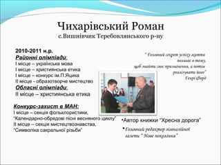 Чихарівський Роман
                  с.Вишнівчик Теребовлянського р-ну

2010-2011 н.р.
                                                       “ Головний секрет успіху життя
Районні олімпіади:                                                      полягає в тому,
І місце – українська мова                         щоб знайти своє призначення, а потім
І місце – християнська етика                                          реалізувати його”
І місце – конкурс ім.П.Яцика                                                Генрі Форд
ІІ місце - образотворче мистецтво
Обласні олімпіади:
ІІ місце – християнська етика

Конкурс-захист в МАН:
І місце – секція фольклористики,
“Календарно-обрядові пісні весняного циклу”   •Автор книжки “Хресна дорога”
ІІ місце – секція мистецтвознавства,
“Символіка сакральної різьби”                 •Головний редактор гімназійної
                                               газети “ Нове покоління”
 
