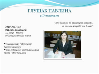 ГЛУШАК ПАВЛИНА
                                        с.Гумнисько

                                                “Мої розумні дії принесуть користь
 2010-2011 н.р.                                        не тільки природі, але й мені”
 Районні олімпіади:
 ІІІ місце – біологія
 Учасниця олімпіади з хімії


•Учасниця хору “ Первоцвіт”,
духового оркестру.
•Член редакційної колегії гімназійної
газети “ Нове покоління”
 