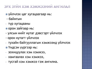  үйлчлэх   цаг хугацаагаар нь:
 - байнгын
- түр хугацааны
 орон зайгаар нь:
- улсын нийт нутаг дэвсгэрт үйлчлэх
- орон нутагт үйлчлэх
- тухайн байгууллагын хэмжээнд үйлчлэх
 Үндсэн үүргээр нь:
- зохицуулах хэм хэмжээ,
- хамгаалах хэм хэмжээ,
- тусгай хэм хэмжээ гэж ангилна.
 