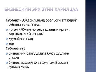 Субъект- ЭЗХарилцаанд оролцогч этгээдийг
  субъект гэнэ. Үүнд:
 иргэн /МУ-ын иргэн, гадаадын иргэн,
  харъяалалгүй этгээд/
 хуулийн этгээд
 төр
Субъектыг:
 бизнесийн байгууллага буюу хуулийн
  этгээд
 бизнес эрхлэгч хувь хүн гэж 2 хэсэгт
  хувааж үзнэ.
 