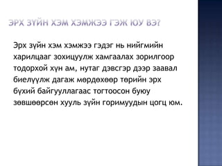 Эрх зүйн хэм хэмжээ гэдэг нь нийгмийн
харилцааг зохицуулж хамгаалах зорилгоор
тодорхой хүн ам, нутаг дэвсгэр дээр заавал
биелүүлж дагаж мөрдөхөөр төрийн эрх
бүхий байгууллагаас тогтоосон буюу
зөвшөөрсөн хууль зүйн горимуудын цогц юм.
 