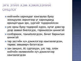  нийгмийн харилцааг хамгаалах буюу
  зохицуулах зорилгоор уг харилцаанд
  оролцогчдын эрх, үүргийг тодорхойлсон
 улс орны буюу тодорхой хүрээ, нутаг дэвсгэр
  дээр заавал биелэгдэх, горимлосон шинжтэй
 хэлбэржиж, томъѐологдсон, бичиг баримтын
  шинжтэй
 төр засгийн хүч дэмжлэгээр хамгаалагдсан,
  төрөөс зөвшөөрч бататгасан
 зан заншил, ѐс суртахуун, улс төр, олон
  нийтийн нөлөөллийн хүч дэмжлэгээр
  хамгаалагдсан
 