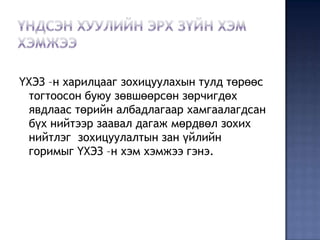 ҮХЭЗ –н харилцааг зохицуулахын тулд төрөөс
 тогтоосон буюу зөвшөөрсөн зөрчигдөх
 явдлаас төрийн албадлагаар хамгаалагдсан
 бүх нийтээр заавал дагаж мөрдвөл зохих
 нийтлэг зохицуулалтын зан үйлийн
 горимыг ҮХЭЗ –н хэм хэмжээ гэнэ.
 