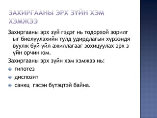 Захиргааны эрх зүй гэдэг нь тодорхой зорилг
  ыг биелүүлэхийн тулд удирдлагын хүрээндя
  вуулж буй үйл ажиллагааг зохицуулах эрх з
  үйн орчин юм.
Захиргааны эрх зүйн хэм хэмжээ нь:
 гипотез
 диспозит
 санкц гэсэн бүтэцтэй байна.
 