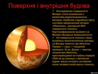 Поверхня і внутрішня будова
               Исследование поверхности
              Венеры стало возможным с
              развитием радиолокационных
              методов. Наиболее подробную карту
              составил американский аппарат
              «Магеллан», заснявший 98%
              поверхности планеты.
              Картографирование выявило на
              Венере обширные возвышенности.
               На поверхности планеты также
              выявлены многочисленные кратеры.
              на Венере имеется три оболочки.
              Первая — кора — толщиной
              примерно 16 км. Далее — мантия,
              силикатная оболочка,
              простирающаяся на глубину порядка
              3300 км до границы с железным
              ядром, масса которого составляет
              около четверти всей массы планеты.
 
