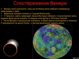 Спостереження Венери
 Венеру легко розпізнати, тому що по блиску вона набагато перевершує
найяскравіші з зірок.
 Відмітною ознакою планети є її рівний білий колір.
 У телескоп, навіть невеликий, можна без праці побачити і поспостерігати зміна
видимої фази диска планети. Їх вперше спостерігав в 1610 році Галілей.
 Так як Венера є внутрішньою планетою, із Землі можна спостерігати в телескоп
її проходження по диску Сонця - у вигляді маленького чорного диска.
 