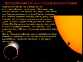 Проходження Венери перед диском Сонця
Астрономічне явище, яке спостерігається,
коли планета Венера під час свого орбітального руху
опиняється на лінії між Землею та Сонцем. Таким чином,
диск Венери проектується на диск Сонця й, відповідно,
вона частково затемняє невелику ділянку диску Сонця,
світло від якої не доходить до земного спостерігача.
Однак, це явище є одним з найрідкісніших в Сонячній
системі. Приблизно протягом двох з половиною століть
випадку чотири проходження - два грудневих і два
червневих. Раз в 243 роки. Таке явище відбулося 6 червня
2012 року.
 Під час проходження Венеру можна спостерігати з Землі
як маленьку темну цятку, що повільно «повзе» видимим
диском Сонця. Тривалість проходження становить
кілька годин.
 